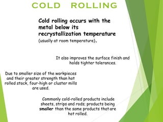 COLD ROLLING
Cold rolling occurs with the
metal below its
recrystallization temperature
(usually at room temperature).
It also improves the surface finish and
holds tighter tolerances.
Due to smaller size of the workpieces
and their greater strength than hot
rolled stock, four-high or cluster mills
are used.
Commonly cold-rolled products include
sheets, strips and rods; products being
smaller than the same products that are
hot rolled.
 