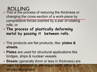 ROLLING
 This is the process of reducing the thickness or
changing the cross-section of a work-piece by
compressive forces exerted by a pair of rotating
rolls. or
 The process of plastically deforming
metal by passing it between rolls.
 The products are flat products, like: plates &
sheets.
 Plates are used for structural applications like
bridges, ships & nuclear vessels.
 Sheets (generally 6mm or less in thickness) are
used for automotive, beverage cans, office &
kitchen equipment.
 