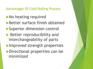 Advantages Of Cold Rolling Process
No heating required
Better surface finish obtained
Superior dimension control
 Better reproducibility and
interchangeability of parts
Improved strength properties
Directional properties can be
minimized
 