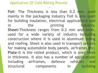 Application Of Cold Rolling Process
▪
Foil- The Thickness is less than 0.2 mm, used
mainly in the packaging industry Foil is also used
for building insulation, electrical applications and
in the printing industry.
Sheet-Thickness ranges from 0.2 mm and 6mm,
used for a wide variety of industry including
construction where it is used in aluminum siding
and roofing. Sheet is also used in transport sectors
for making automobile body panels, airframes etc.
Plate-It is the rolled product, which is over 6mm
in thickness. It also has a number of applications
including airframes, defence vehicles and
structural components in building
 
