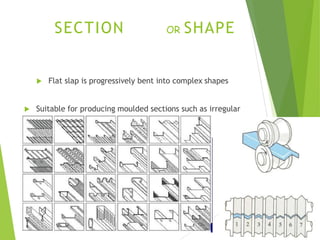 SECTION OR SHAPE
 Flat slap is progressively bent into complex shapes
 Suitable for producing moulded sections such as irregular
shaped channels and trim.
 
