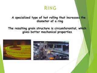 RING
A specialized type of hot rolling that increases the
diameter of a ring
The resulting grain structure is circumferential, which
gives better mechanical properties
 