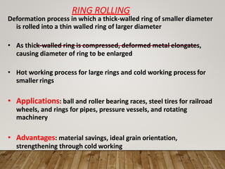 RING ROLLING
Deformation process in which a thick-walled ring of smaller diameter
is rolled into a thin walled ring of larger diameter
• As thick-walled ring is compressed, deformed metal elongates,
causing diameter of ring to be enlarged
• Hot working process for large rings and cold working process for
smaller rings
• Applications: ball and roller bearing races, steel tires for railroad
wheels, and rings for pipes, pressure vessels, and rotating
machinery
• Advantages: material savings, ideal grain orientation,
strengthening through cold working
 