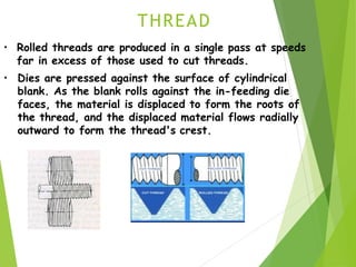 THREAD
• Rolled threads are produced in a single pass at speeds
far in excess of those used to cut threads.
• Dies are pressed against the surface of cylindrical
blank. As the blank rolls against the in-feeding die
faces, the material is displaced to form the roots of
the thread, and the displaced material flows radially
outward to form the thread's crest.
 