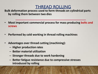 THREAD ROLLING
Bulk deformation process used to form threads on cylindrical parts
by rolling them between two dies
• Most important commercial process for mass producing bolts and
screws
• Performed by cold working in thread rolling machines
• Advantages over thread cutting (machining):
– Higher production rates
– Better material utilization
– Stronger threads due to work hardening
– Better fatigue resistance due to compressive stresses
introduced by rolling
 