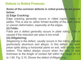 Defects in Rolled Products:
Some of the common defects in rolled products are given
below:
(i) Edge Cracking:
Edge cracking generally occurs in rolled ingots, slabs, or
plates. This is due to, either limited ductility of the work metal
or uneven deformation, especially at the edges.
(ii) Folds:
Folds are a defect generally occurs in plate rolling. This is
caused if the reduction per pass is too small.
(iii) Alligatoring:
Alligatoring is the defect, usually occurs in the rolling of slabs
(particularly aluminum and alloys). In this defect, the work
piece splits along a horizontal plane on exit, with the top and
bottom. This defect always occurs when the ratio of slab
thickness to the length of contact fall within the range of 1.4
to 1.65. Fig. 2.15. Shows the defect of Alligatoring.
 