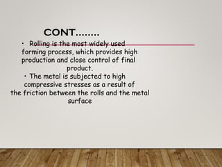 CONT……..
• Rolling is the most widely used
forming process, which provides high
production and close control of final
product.
• The metal is subjected to high
compressive stresses as a result of
the friction between the rolls and the metal
surface
 
