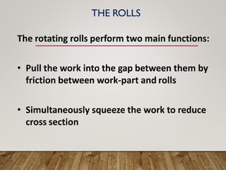 THE ROLLS
The rotating rolls perform two main functions:
• Pull the work into the gap between them by
friction between work-part and rolls
• Simultaneously squeeze the work to reduce
cross section
 
