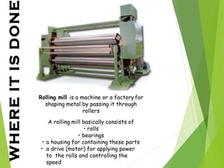 WHERE
IT
IS
DONE
Rolling mill is a machine or a factoryfor
shaping metal by passing it through
rollers
A rolling mill basically consists of
• rolls
• bearings
• a housing for containing these parts
• a drive (motor) for applying power
to the rolls and controlling the
speed
 