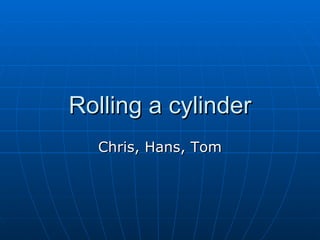 Rolling a cylinder Chris, Hans, Tom 