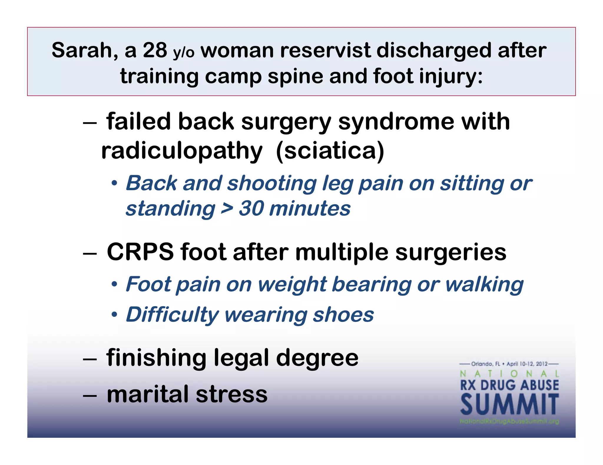Sarah, a 28 y/o woman reservist discharged after
      training camp spine and foot injury:

   –  failed back surgery syndrome with
     radiculopathy (sciatica)
     •  Back and shooting leg pain on sitting or
        standing > 30 minutes

   –  CRPS foot after multiple surgeries
     •  Foot pain on weight bearing or walking
     •  Difficulty wearing shoes

   –  finishing legal degree
   –  marital stress
 