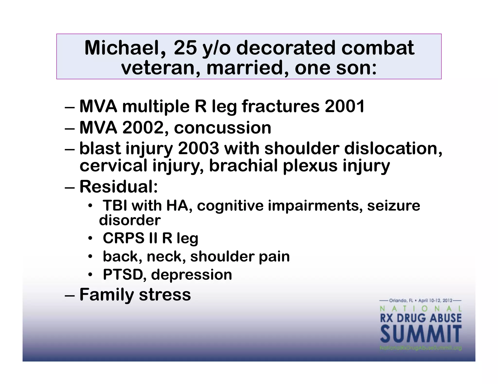 Michael, 25 y/o decorated combat
     veteran, married, one son:
–  MVA multiple R leg fractures 2001
–  MVA 2002, concussion
–  blast injury 2003 with shoulder dislocation,
   cervical injury, brachial plexus injury
–  Residual:
  •  TBI with HA, cognitive impairments, seizure
     disorder
  •  CRPS II R leg
  •  back, neck, shoulder pain
  •  PTSD, depression
–  Family stress
 