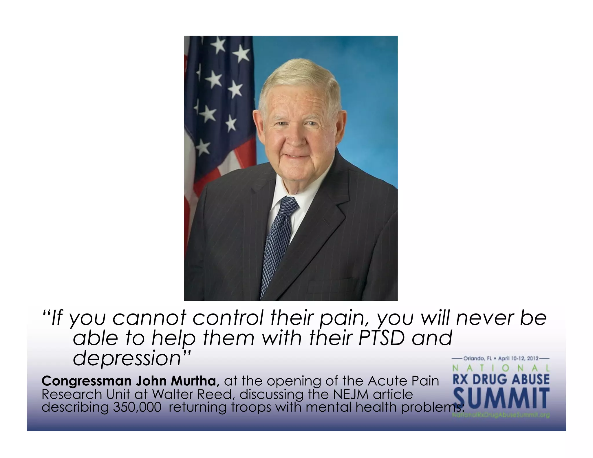 “If you cannot control their pain, you will never be
    able to help them with their PTSD and
    depression”
Congressman John Murtha, at the opening of the Acute Pain
Research Unit at Walter Reed, discussing the NEJM article
describing 350,000 returning troops with mental health problems:
 