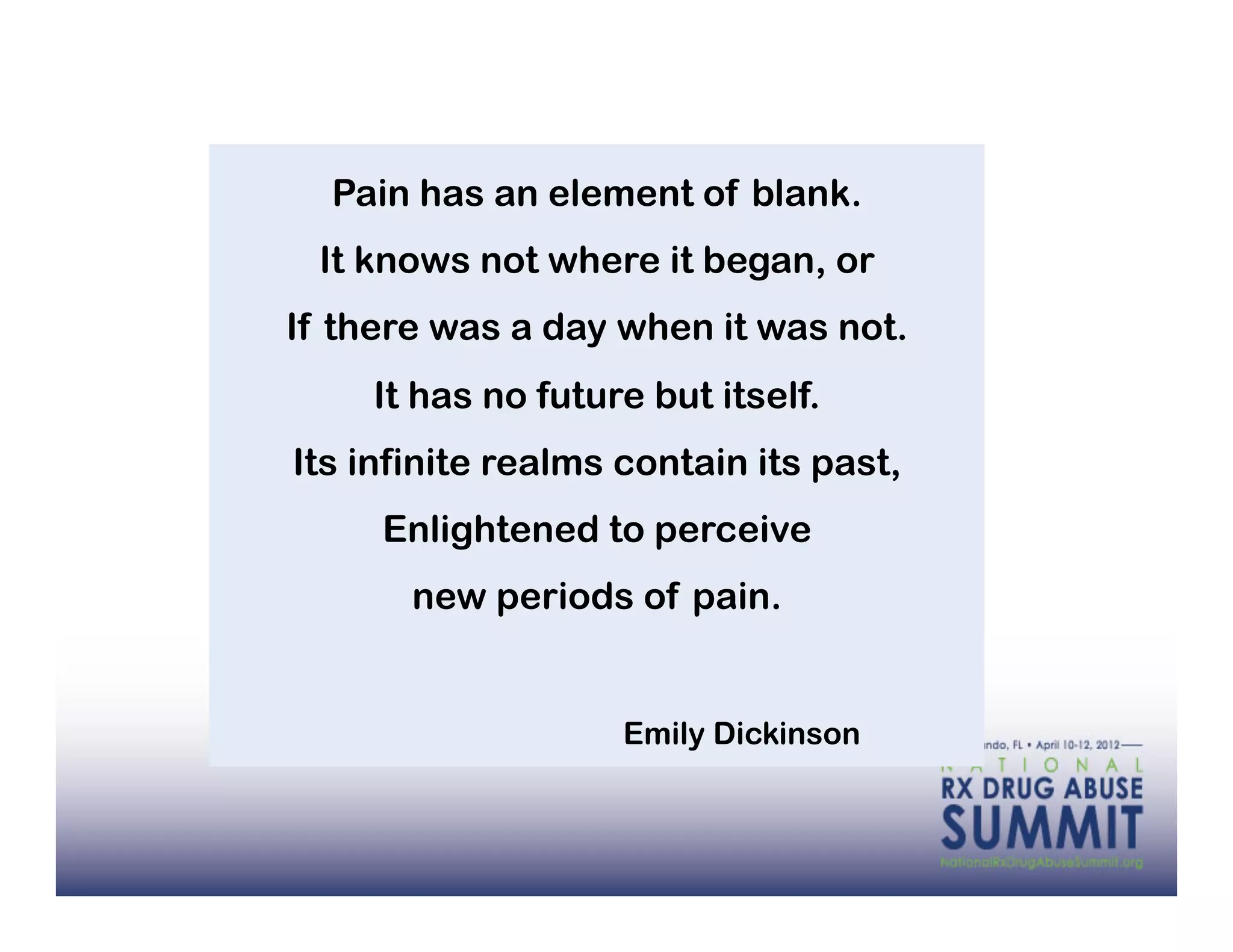Pain has an element of blank.
 It knows not where it began, or
If there was a day when it was not.
    It has no future but itself.
Its infinite realms contain its past,
     Enlightened to perceive
       new periods of pain.


                    Emily Dickinson
 