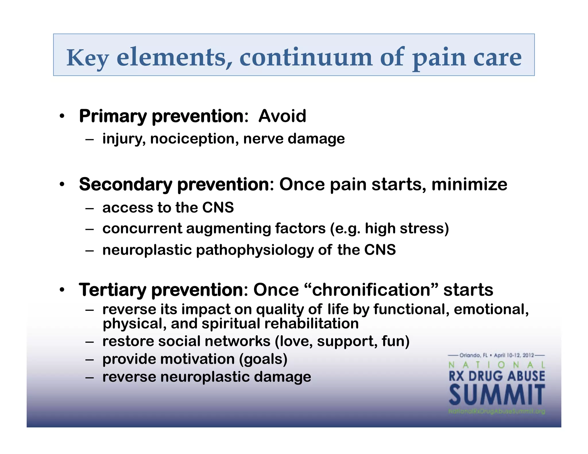 Key elements, continuum of pain care

•  Primary prevention: Avoid
   –  injury, nociception, nerve damage


•  Secondary prevention: Once pain starts, minimize
   –  access to the CNS
   –  concurrent augmenting factors (e.g. high stress)
   –  neuroplastic pathophysiology of the CNS

•  Tertiary prevention: Once “chronification” starts
   –  reverse its impact on quality of life by functional, emotional,
      physical, and spiritual rehabilitation
   –  restore social networks (love, support, fun)
   –  provide motivation (goals)
   –  reverse neuroplastic damage
 