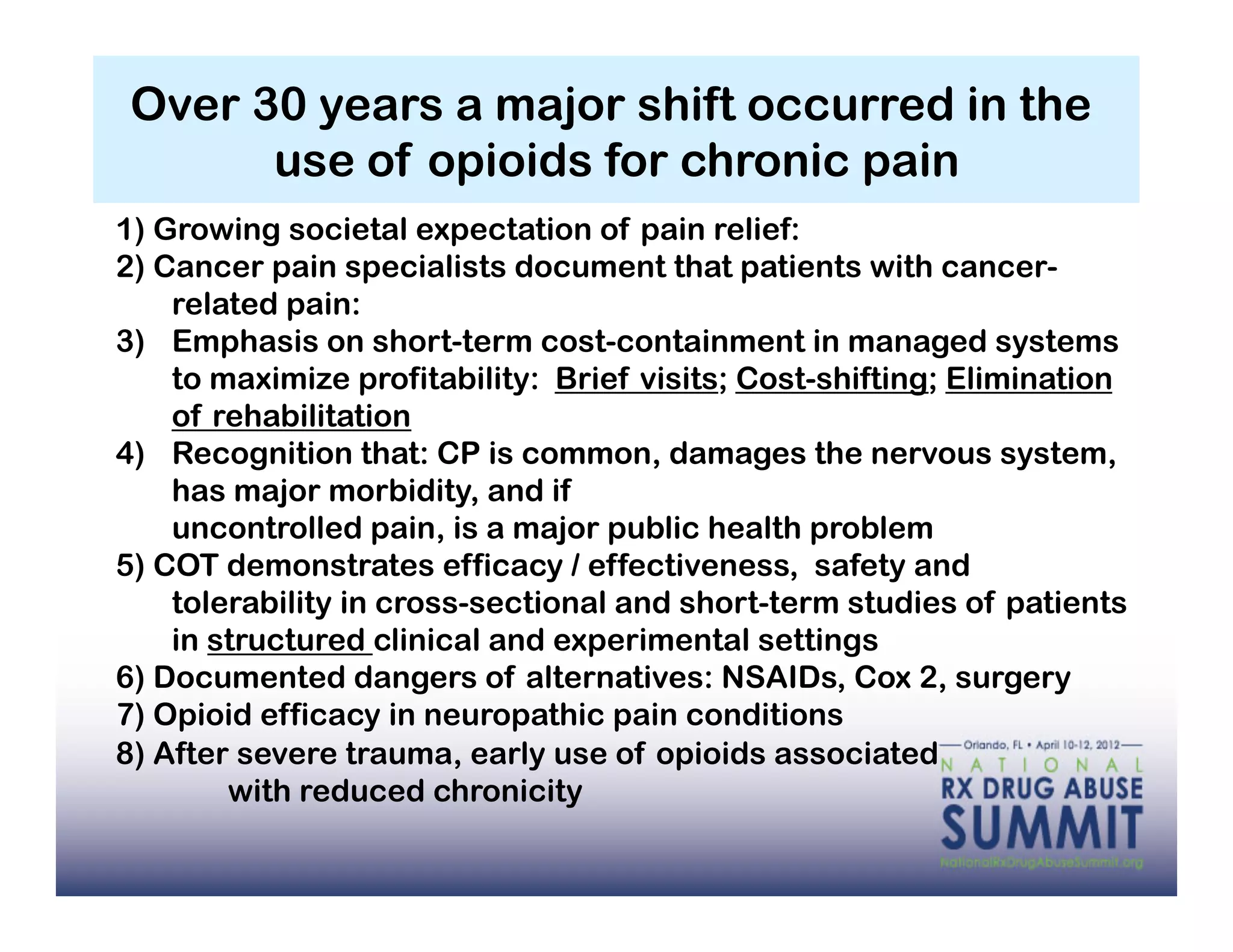 Over 30 years a major shift occurred in the
       use of opioids for chronic pain
1) Growing societal expectation of pain relief:
2) Cancer pain specialists document that patients with cancer-
    related pain:
3)  Emphasis on short-term cost-containment in managed systems
    to maximize profitability: Brief visits; Cost-shifting; Elimination
    of rehabilitation
4)  Recognition that: CP is common, damages the nervous system,
    has major morbidity, and if
    uncontrolled pain, is a major public health problem
5) COT demonstrates efficacy / effectiveness, safety and
    tolerability in cross-sectional and short-term studies of patients
    in structured clinical and experimental settings
6) Documented dangers of alternatives: NSAIDs, Cox 2, surgery
7) Opioid efficacy in neuropathic pain conditions
8) After severe trauma, early use of opioids associated
        with reduced chronicity
 