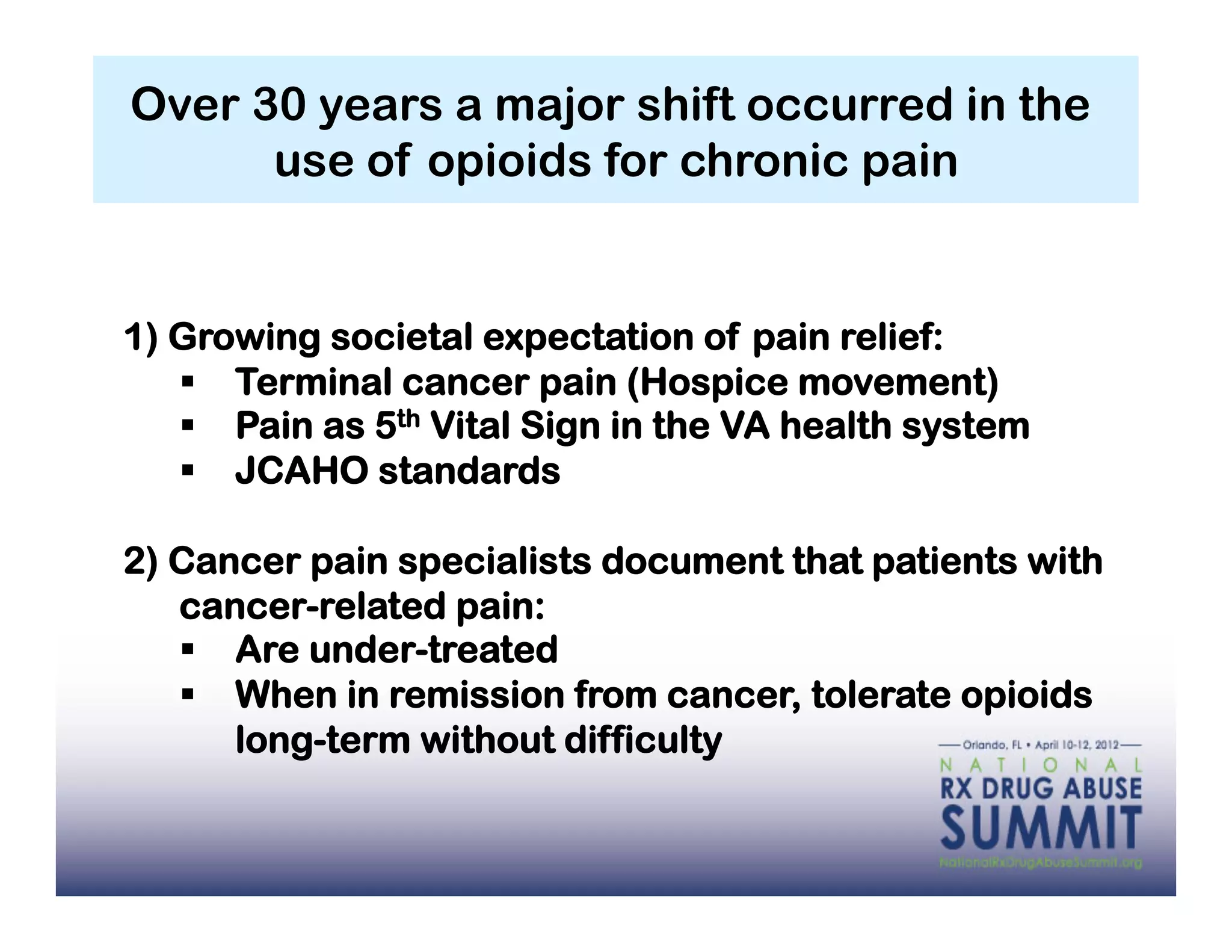 Over 30 years a major shift occurred in the
      use of opioids for chronic pain


1) Growing societal expectation of pain relief:
     Terminal cancer pain (Hospice movement)
     Pain as 5th Vital Sign in the VA health system
     JCAHO standards

2) Cancer pain specialists document that patients with
   cancer-related pain:
     Are under-treated
     When in remission from cancer, tolerate opioids
      long-term without difficulty
 
