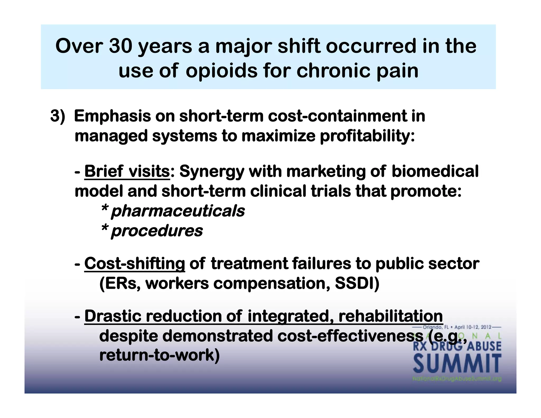 Over 30 years a major shift occurred in the
      use of opioids for chronic pain

3) Emphasis on short-term cost-containment in
   managed systems to maximize profitability:

  - Brief visits: Synergy with marketing of biomedical
  model and short-term clinical trials that promote:
     * pharmaceuticals
     * procedures
  - Cost-shifting of treatment failures to public sector
     (ERs, workers compensation, SSDI)

  - Drastic reduction of integrated, rehabilitation
     despite demonstrated cost-effectiveness (e.g.,
     return-to-work)
 