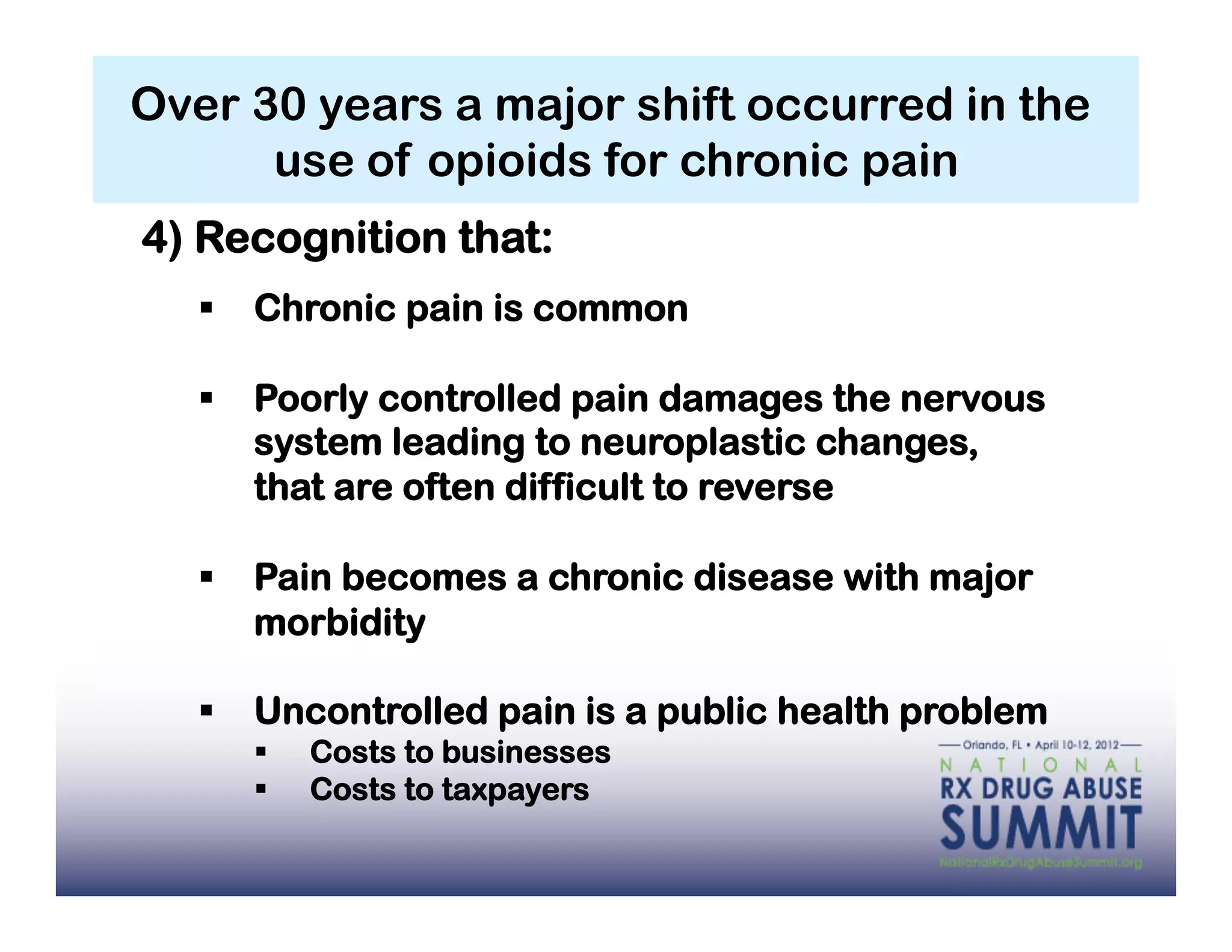 Over 30 years a major shift occurred in the
      use of opioids for chronic pain
4) Recognition that:
     Chronic pain is common

     Poorly controlled pain damages the nervous
      system leading to neuroplastic changes,
      that are often difficult to reverse

     Pain becomes a chronic disease with major
      morbidity

     Uncontrolled pain is a public health problem
          Costs to businesses
          Costs to taxpayers
 
