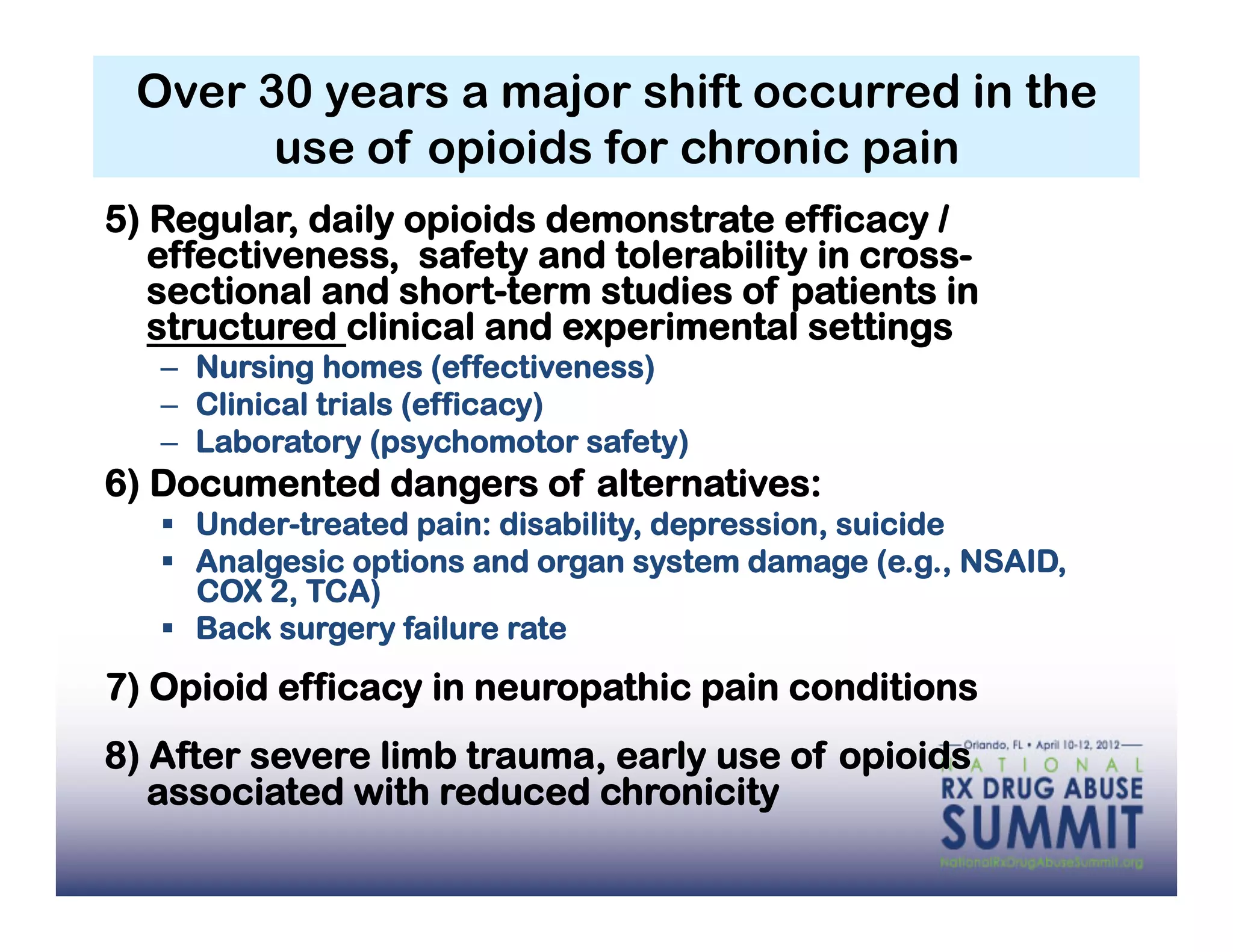 Over 30 years a major shift occurred in the
       use of opioids for chronic pain
5) Regular, daily opioids demonstrate efficacy /
   effectiveness, safety and tolerability in cross-
   sectional and short-term studies of patients in
   structured clinical and experimental settings
   –  Nursing homes (effectiveness)
   –  Clinical trials (efficacy)
   –  Laboratory (psychomotor safety)
6) Documented dangers of alternatives:
     Under-treated pain: disability, depression, suicide
     Analgesic options and organ system damage (e.g., NSAID,
      COX 2, TCA)
     Back surgery failure rate
7) Opioid efficacy in neuropathic pain conditions
8) After severe limb trauma, early use of opioids
   associated with reduced chronicity
 