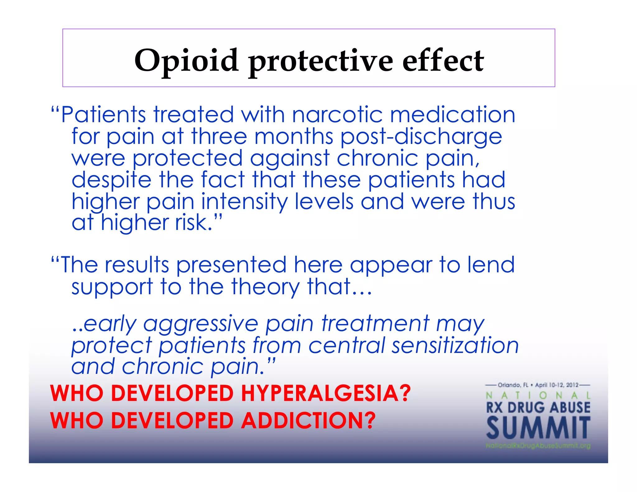 Opioid protective effect
“Patients treated with narcotic medication
  for pain at three months post-discharge
  were protected against chronic pain,
  despite the fact that these patients had
  higher pain intensity levels and were thus
  at higher risk.”
“The results presented here appear to lend
  support to the theory that…
 ..early aggressive pain treatment may
 protect patients from central sensitization
 and chronic pain.”
WHO DEVELOPED HYPERALGESIA?
WHO DEVELOPED ADDICTION?
 