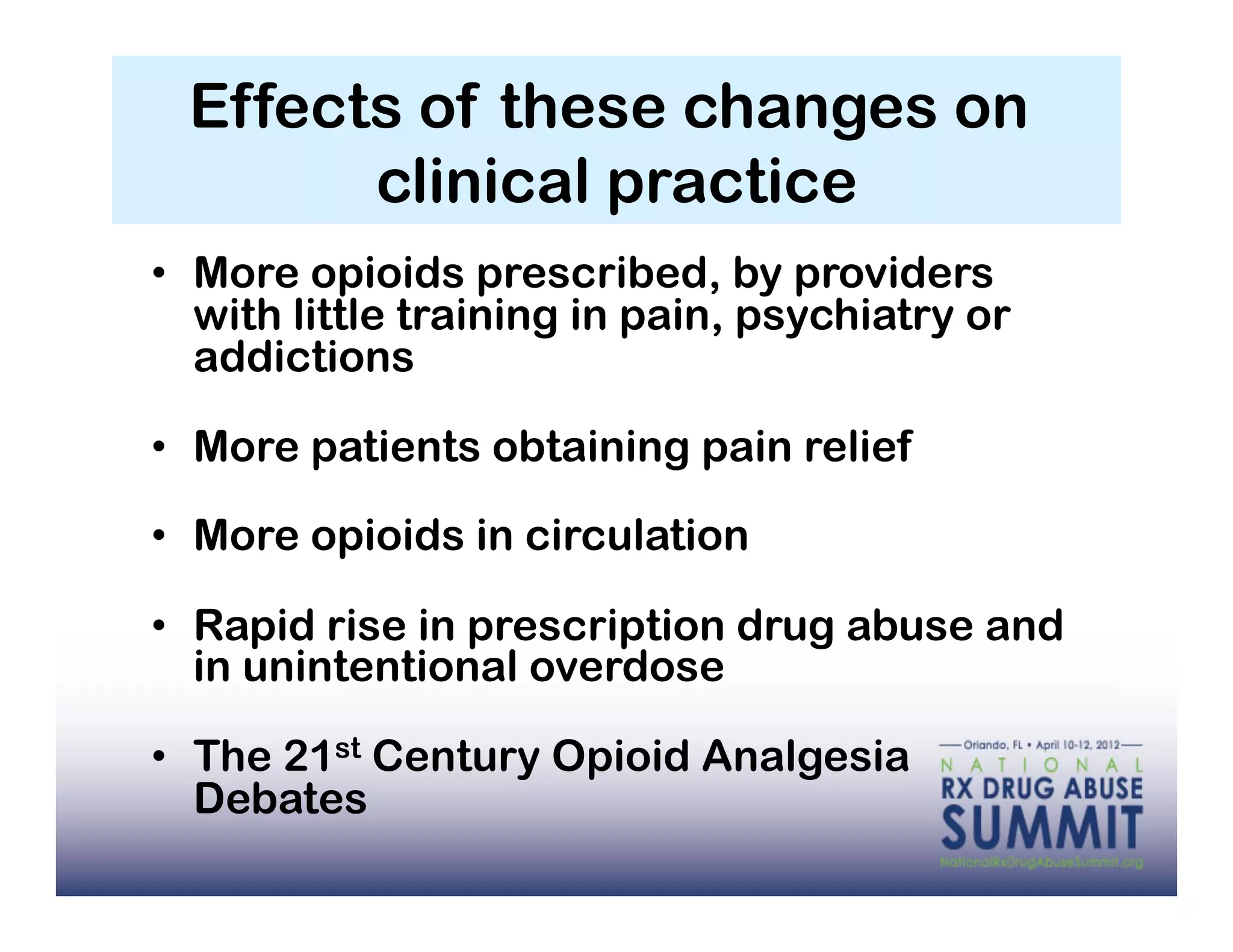 Effects of these changes on
        clinical practice
•  More opioids prescribed, by providers
   with little training in pain, psychiatry or
   addictions

•  More patients obtaining pain relief

•  More opioids in circulation

•  Rapid rise in prescription drug abuse and
   in unintentional overdose

•  The 21st Century Opioid Analgesia
   Debates
 