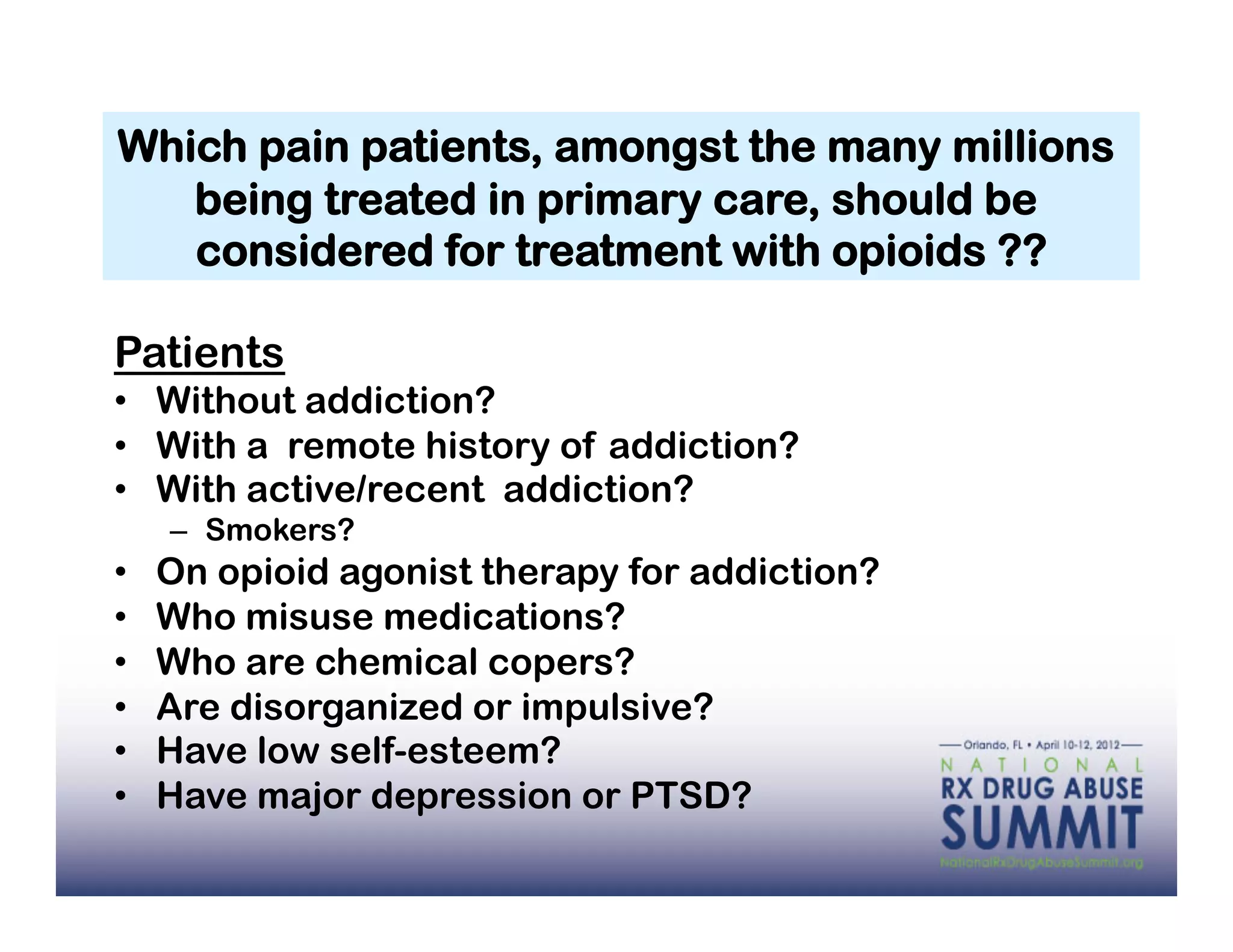 Which pain patients, amongst the many millions
   being treated in primary care, should be
   considered for treatment with opioids ??

Patients
•  Without addiction?
•  With a remote history of addiction?
•  With active/recent addiction?
     –  Smokers?
•    On opioid agonist therapy for addiction?
•    Who misuse medications?
•    Who are chemical copers?
•    Are disorganized or impulsive?
•    Have low self-esteem?
•    Have major depression or PTSD?
 
