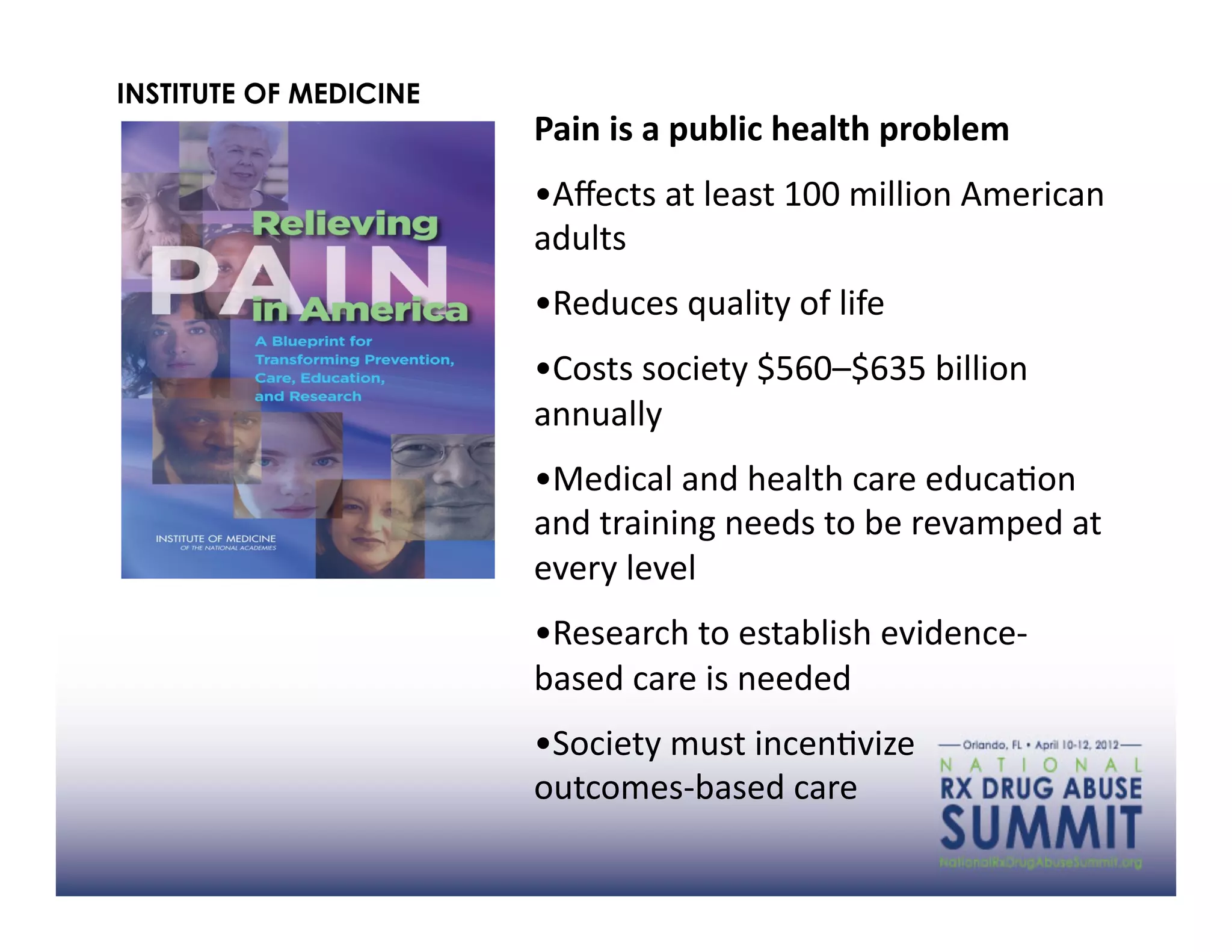INSTITUTE OF MEDICINE
                        Pain	
  is	
  a	
  public	
  health	
  problem	
  	
  
                        • Aﬀects	
  at	
  least	
  100	
  million	
  American	
  
                        adults	
  
                        • Reduces	
  quality	
  of	
  life	
  
                        • Costs	
  society	
  $560–$635	
  billion	
  
                        annually	
  
                        • Medical	
  and	
  health	
  care	
  educaAon	
  
                        and	
  training	
  needs	
  to	
  be	
  revamped	
  at	
  
                        every	
  level	
  
                        • Research	
  to	
  establish	
  evidence-­‐
                        based	
  care	
  is	
  needed	
  
                        • Society	
  must	
  incenAvize	
  	
  	
  	
  	
  	
  	
  	
  
                        outcomes-­‐based	
  care	
  	
  	
  	
  	
  	
  	
  	
  	
  	
  	
  	
  	
  	
  	
  	
  	
  	
  	
  	
  	
  	
  	
  	
  	
  	
  	
  	
  	
  	
  	
  	
  
 