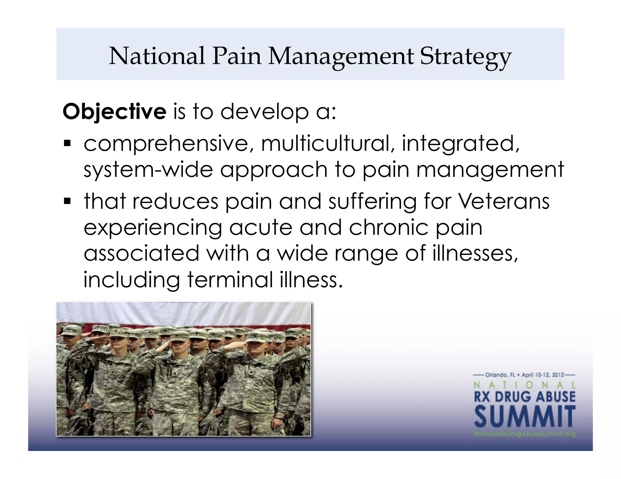 National Pain Management Strategy

Objective is to develop a:
  comprehensive, multicultural, integrated,
   system-wide approach to pain management
  that reduces pain and suffering for Veterans
   experiencing acute and chronic pain
   associated with a wide range of illnesses,
   including terminal illness.




34
 