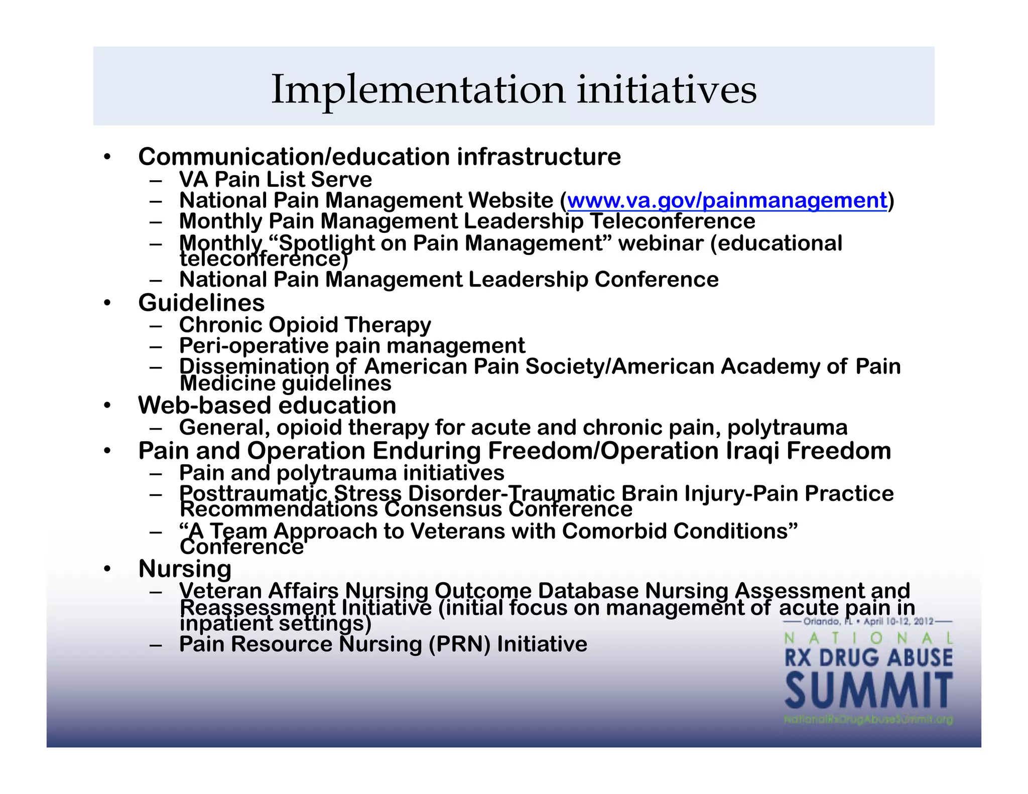 Implementation initiatives
•  Communication/education infrastructure
   –  VA Pain List Serve
   –  National Pain Management Website (www.va.gov/painmanagement)
   –  Monthly Pain Management Leadership Teleconference
   –  Monthly “Spotlight on Pain Management” webinar (educational
      teleconference)
   –  National Pain Management Leadership Conference
•  Guidelines
   –  Chronic Opioid Therapy
   –  Peri-operative pain management
   –  Dissemination of American Pain Society/American Academy of Pain
      Medicine guidelines
•  Web-based education
   –  General, opioid therapy for acute and chronic pain, polytrauma
•  Pain and Operation Enduring Freedom/Operation Iraqi Freedom
   –  Pain and polytrauma initiatives
   –  Posttraumatic Stress Disorder-Traumatic Brain Injury-Pain Practice
      Recommendations Consensus Conference
   –  “A Team Approach to Veterans with Comorbid Conditions”
      Conference
•  Nursing
   –  Veteran Affairs Nursing Outcome Database Nursing Assessment and
      Reassessment Initiative (initial focus on management of acute pain in
      inpatient settings)
   –  Pain Resource Nursing (PRN) Initiative


                                                                           37
 