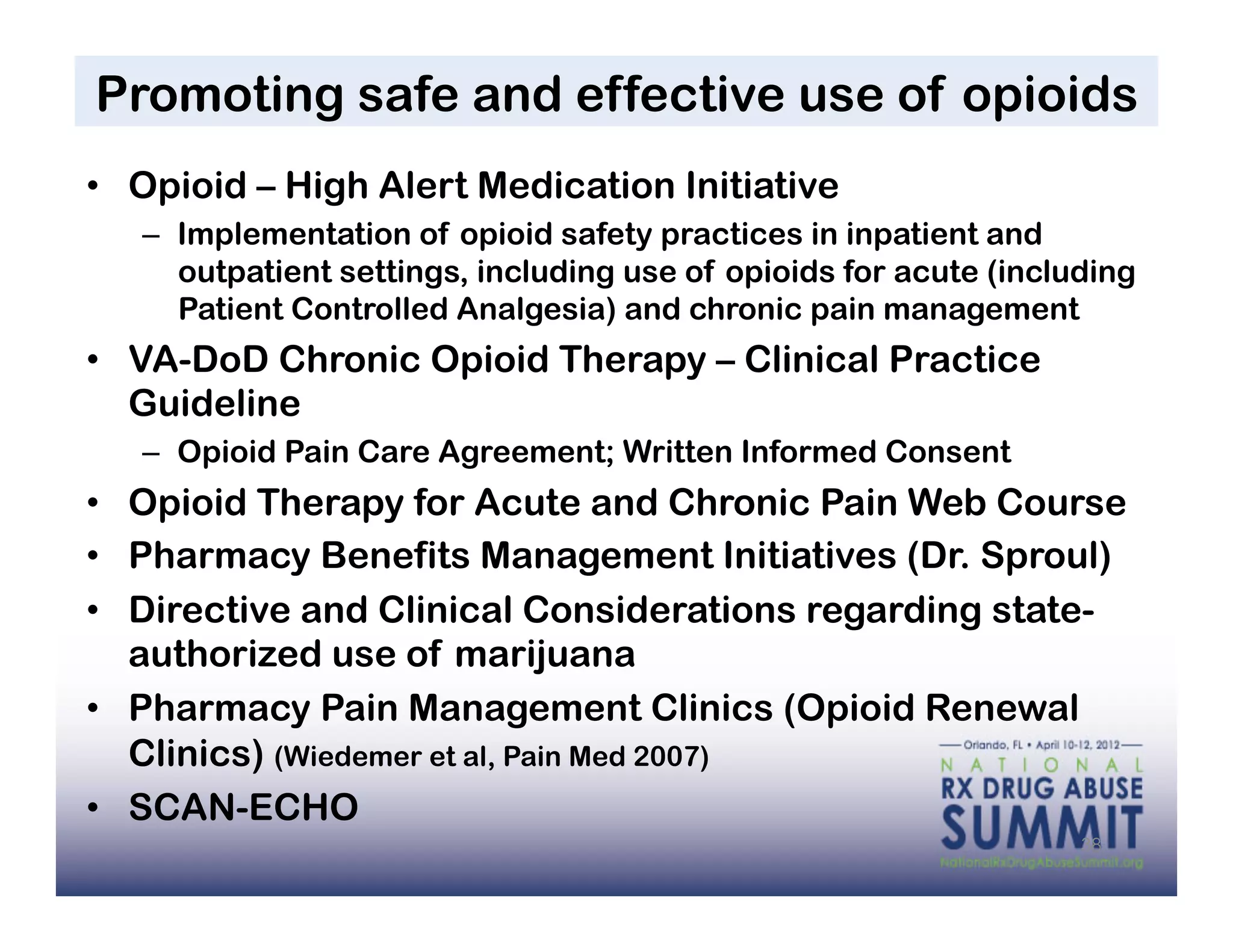Promoting safe and effective use of opioids
•  Opioid – High Alert Medication Initiative
   –  Implementation of opioid safety practices in inpatient and
      outpatient settings, including use of opioids for acute (including
      Patient Controlled Analgesia) and chronic pain management
•  VA-DoD Chronic Opioid Therapy – Clinical Practice
   Guideline
   –  Opioid Pain Care Agreement; Written Informed Consent
•  Opioid Therapy for Acute and Chronic Pain Web Course
•  Pharmacy Benefits Management Initiatives (Dr. Sproul)
•  Directive and Clinical Considerations regarding state-
   authorized use of marijuana
•  Pharmacy Pain Management Clinics (Opioid Renewal
   Clinics) (Wiedemer et al, Pain Med 2007)
•  SCAN-ECHO
                                                                    38
 