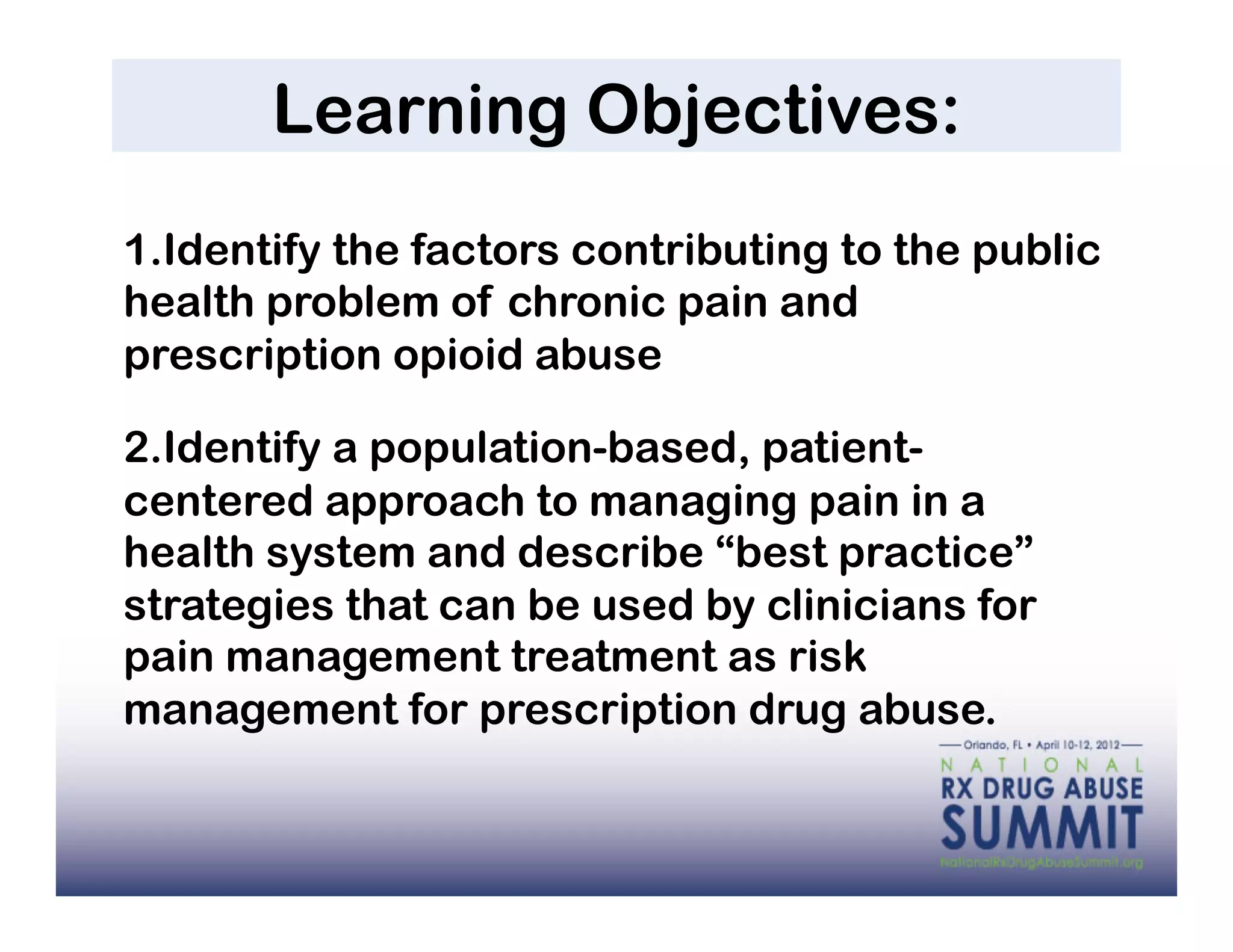 Learning Objectives:
1. Identify the factors contributing to the public
health problem of chronic pain and
prescription opioid abuse

2. Identify a population-based, patient-
centered approach to managing pain in a
health system and describe “best practice”
strategies that can be used by clinicians for
pain management treatment as risk
management for prescription drug abuse.
 