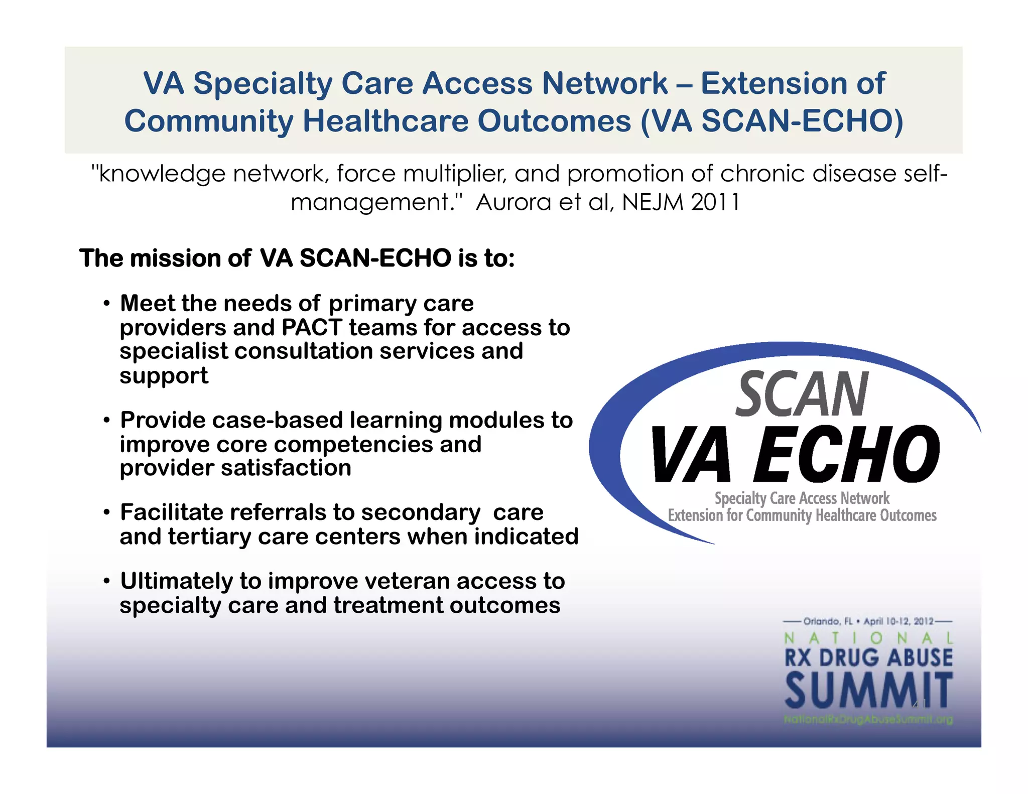 VA Specialty Care Access Network – Extension of
   Community Healthcare Outcomes (VA SCAN-ECHO)
"knowledge network, force multiplier, and promotion of chronic disease self-
               management." Aurora et al, NEJM 2011

The mission of VA SCAN-ECHO is to:
 •  Meet the needs of primary care
    providers and PACT teams for access to
    specialist consultation services and
    support
 •  Provide case-based learning modules to
    improve core competencies and
    provider satisfaction
 •  Facilitate referrals to secondary care
    and tertiary care centers when indicated
 •  Ultimately to improve veteran access to
    specialty care and treatment outcomes



                                                                        41
 
