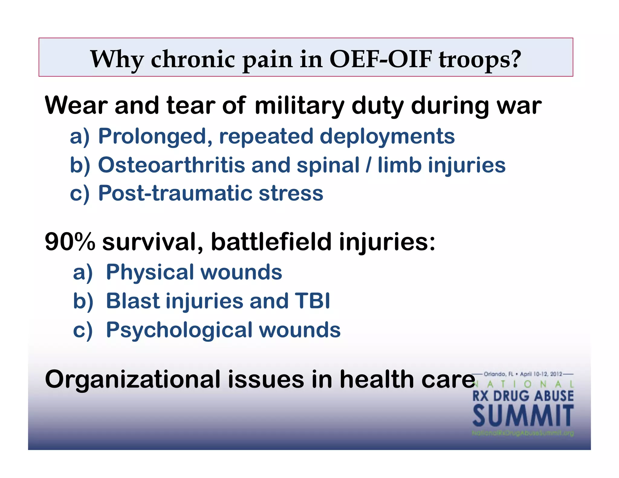 Why chronic pain in OEF-OIF troops?
Wear and tear of military duty during war
  a)  Prolonged, repeated deployments
  b)  Osteoarthritis and spinal / limb injuries
  c)  Post-traumatic stress

90% survival, battlefield injuries:
  a)  Physical wounds
  b)  Blast injuries and TBI
  c)  Psychological wounds

Organizational issues in health care
 
