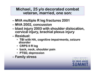 Michael, 25 y/o decorated combat
     veteran, married, one son:
–  MVA multiple R leg fractures 2001
–  MVA 2002, concussion
–  blast injury 2003 with shoulder dislocation,
   cervical injury, brachial plexus injury
–  Residual:
  •  TBI with HA, cognitive impairments, seizure
     disorder
  •  CRPS II R leg
  •  back, neck, shoulder pain
  •  PTSD, depression
–  Family stress
 