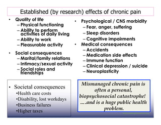 Established (by research) effects of chronic pain
•  Quality of life             •  Psychological / CNS morbidity
   – Physical functioning
                                   – Fear, anger, suffering
   – Ability to perform
     activities of daily living    – Sleep disorders
   – Ability to work               – Cognitive impairments
   – Pleasurable activity      •  Medical consequences
                                   – Accidents
•  Social consequences             – Medication side effects
    – Marital/family relations     – Immune function
    – Intimacy/sexual activity     – Clinical depression / suicide
    – Social roles and             – Neuroplasticity
      friendships

                                   Mismanaged chronic pain is
•  Societal consequences
                                        often a personal,
    • Health care costs
                                  biopsychosocial catastrophe!
    • Disability, lost workdays
                                  ….and is a huge public health
    • Business failures
    • Higher taxes                          problem.
 