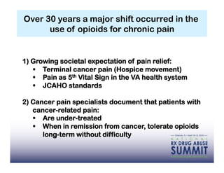 Over 30 years a major shift occurred in the
      use of opioids for chronic pain


1) Growing societal expectation of pain relief:
     Terminal cancer pain (Hospice movement)
     Pain as 5th Vital Sign in the VA health system
     JCAHO standards

2) Cancer pain specialists document that patients with
   cancer-related pain:
     Are under-treated
     When in remission from cancer, tolerate opioids
      long-term without difficulty
 