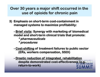Over 30 years a major shift occurred in the
      use of opioids for chronic pain

3) Emphasis on short-term cost-containment in
   managed systems to maximize profitability:

  - Brief visits: Synergy with marketing of biomedical
  model and short-term clinical trials that promote:
     * pharmaceuticals
     * procedures
  - Cost-shifting of treatment failures to public sector
     (ERs, workers compensation, SSDI)

  - Drastic reduction of integrated, rehabilitation
     despite demonstrated cost-effectiveness (e.g.,
     return-to-work)
 