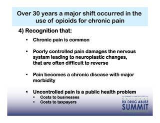 Over 30 years a major shift occurred in the
      use of opioids for chronic pain
4) Recognition that:
     Chronic pain is common

     Poorly controlled pain damages the nervous
      system leading to neuroplastic changes,
      that are often difficult to reverse

     Pain becomes a chronic disease with major
      morbidity

     Uncontrolled pain is a public health problem
          Costs to businesses
          Costs to taxpayers
 