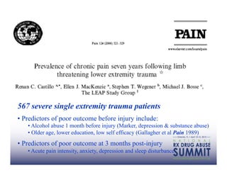 567 severe single extremity trauma patients
•  Predictors of poor outcome before injury include:
   •  Alcohol abuse 1 month before injury (Marker, depression & substance abuse)
   •  Older age, lower education, low self efficacy (Gallagher et al Pain 1989)
•  Predictors of poor outcome at 3 months post-injury
   •  Acute pain intensity, anxiety, depression and sleep disturbance
 