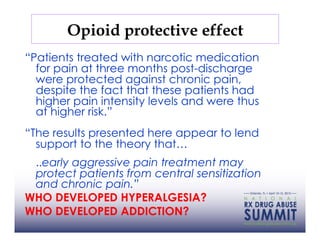 Opioid protective effect
“Patients treated with narcotic medication
  for pain at three months post-discharge
  were protected against chronic pain,
  despite the fact that these patients had
  higher pain intensity levels and were thus
  at higher risk.”
“The results presented here appear to lend
  support to the theory that…
 ..early aggressive pain treatment may
 protect patients from central sensitization
 and chronic pain.”
WHO DEVELOPED HYPERALGESIA?
WHO DEVELOPED ADDICTION?
 