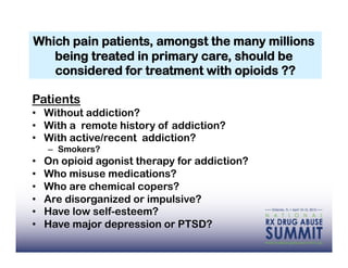 Which pain patients, amongst the many millions
   being treated in primary care, should be
   considered for treatment with opioids ??

Patients
•  Without addiction?
•  With a remote history of addiction?
•  With active/recent addiction?
     –  Smokers?
•    On opioid agonist therapy for addiction?
•    Who misuse medications?
•    Who are chemical copers?
•    Are disorganized or impulsive?
•    Have low self-esteem?
•    Have major depression or PTSD?
 