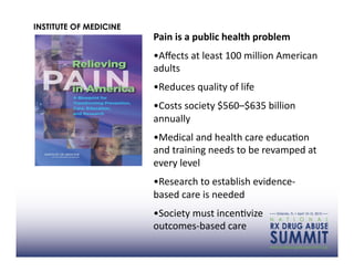 INSTITUTE OF MEDICINE
                        Pain	
  is	
  a	
  public	
  health	
  problem	
  	
  
                        • Aﬀects	
  at	
  least	
  100	
  million	
  American	
  
                        adults	
  
                        • Reduces	
  quality	
  of	
  life	
  
                        • Costs	
  society	
  $560–$635	
  billion	
  
                        annually	
  
                        • Medical	
  and	
  health	
  care	
  educaAon	
  
                        and	
  training	
  needs	
  to	
  be	
  revamped	
  at	
  
                        every	
  level	
  
                        • Research	
  to	
  establish	
  evidence-­‐
                        based	
  care	
  is	
  needed	
  
                        • Society	
  must	
  incenAvize	
  	
  	
  	
  	
  	
  	
  	
  
                        outcomes-­‐based	
  care	
  	
  	
  	
  	
  	
  	
  	
  	
  	
  	
  	
  	
  	
  	
  	
  	
  	
  	
  	
  	
  	
  	
  	
  	
  	
  	
  	
  	
  	
  	
  	
  
 