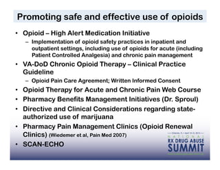 Promoting safe and effective use of opioids
•  Opioid – High Alert Medication Initiative
   –  Implementation of opioid safety practices in inpatient and
      outpatient settings, including use of opioids for acute (including
      Patient Controlled Analgesia) and chronic pain management
•  VA-DoD Chronic Opioid Therapy – Clinical Practice
   Guideline
   –  Opioid Pain Care Agreement; Written Informed Consent
•  Opioid Therapy for Acute and Chronic Pain Web Course
•  Pharmacy Benefits Management Initiatives (Dr. Sproul)
•  Directive and Clinical Considerations regarding state-
   authorized use of marijuana
•  Pharmacy Pain Management Clinics (Opioid Renewal
   Clinics) (Wiedemer et al, Pain Med 2007)
•  SCAN-ECHO
                                                                    38
 