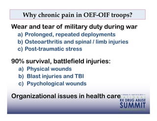 Why chronic pain in OEF-OIF troops?
Wear and tear of military duty during war
  a)  Prolonged, repeated deployments
  b)  Osteoarthritis and spinal / limb injuries
  c)  Post-traumatic stress

90% survival, battlefield injuries:
  a)  Physical wounds
  b)  Blast injuries and TBI
  c)  Psychological wounds

Organizational issues in health care
 