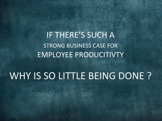 IF	
  THERE’S	
  SUCH	
  A	
  	
  
STRONG	
  BUSINESS	
  CASE	
  FOR	
  	
  
EMPLOYEE	
  PRODUCITIVTY	
  	
  
	
  	
  
WHY	
  IS	
  SO	
  LITTLE	
  BEING	
  DONE	
  ?	
  	
  	
  
 