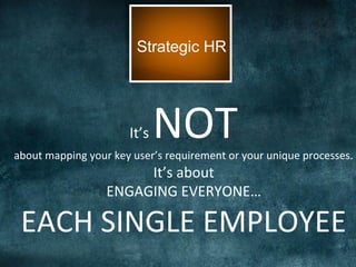 Strategic HR
It’s	
  NOT	
  	
  about	
  mapping	
  your	
  key	
  user’s	
  requirement	
  or	
  your	
  unique	
  processes.	
  
It’s	
  about	
  
ENGAGING	
  EVERYONE…	
  
EACH	
  SINGLE	
  EMPLOYEE	
  
 