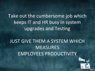  
	
  	
  	
  
Take	
  out	
  the	
  cumbersome	
  job	
  which	
  
keeps	
  IT	
  and	
  HR	
  busy	
  in	
  system	
  
upgrades	
  and	
  Tes;ng	
  
	
  
JUST	
  GIVE	
  THEM	
  A	
  SYSTEM	
  WHICH	
  
MEASURES	
  	
  	
  
EMPLOYEES	
  PRODUCTIVITY	
  
	
  
 
