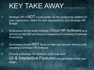 KEY TAKE AWAY………
1.  Strategic HR is NOT a cost center. It’s the productivity platform of
your organization. Make the right arguments for your Strategic HR
Budget.
2.  Businesses should adopt Strategic Cloud HR Software as a
Service so that HR can focus on measuring & increasing Employee
Productivity.
3.  Businesses should NOT focus on their own process fitment while
choosing a Strategic HR Software.
4.  Choose a Strategic HR Software which has such
UI & Interactive Features that generates sheer user
delight.
	
  
	
  
	
  
	
  
	
  
 