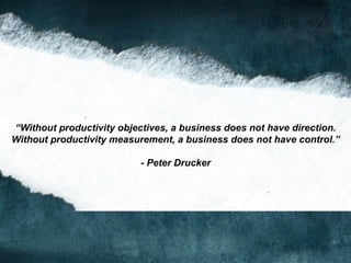 “Without productivity objectives, a business does not have direction.
Without productivity measurement, a business does not have control.”
- Peter Drucker
 